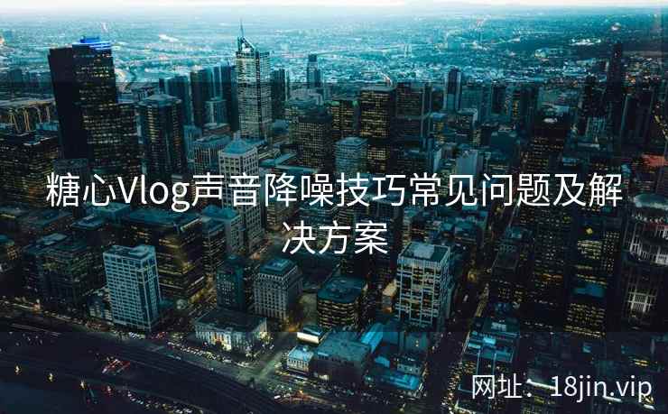 糖心Vlog声音降噪技巧常见问题及解决方案
