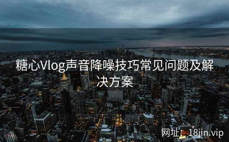 糖心Vlog声音降噪技巧常见问题及解决方案