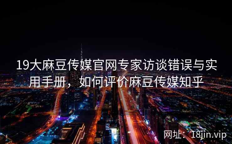 19大麻豆传媒官网专家访谈错误与实用手册，如何评价麻豆传媒知乎