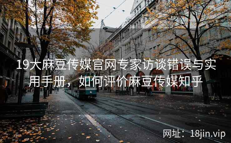 19大麻豆传媒官网专家访谈错误与实用手册，如何评价麻豆传媒知乎