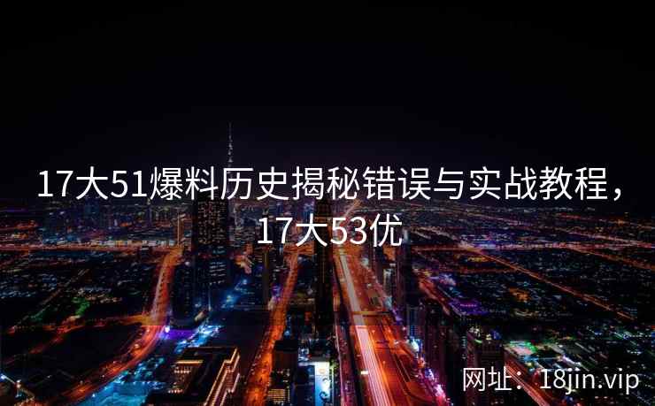 17大51爆料历史揭秘错误与实战教程，17大53优