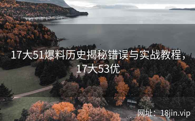 17大51爆料历史揭秘错误与实战教程，17大53优