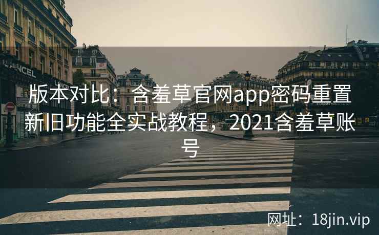 版本对比：含羞草官网app密码重置新旧功能全实战教程，2021含羞草账号