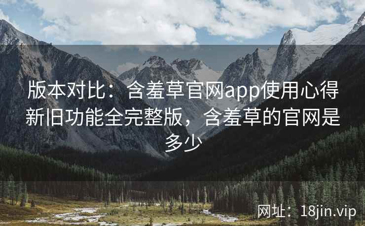 版本对比：含羞草官网app使用心得新旧功能全完整版，含羞草的官网是多少