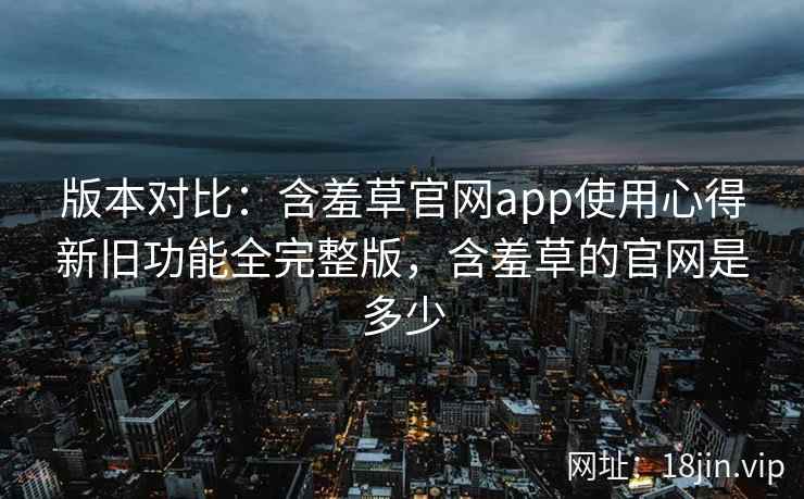 版本对比：含羞草官网app使用心得新旧功能全完整版，含羞草的官网是多少