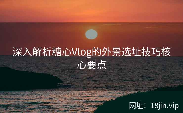 深入解析糖心Vlog的外景选址技巧核心要点