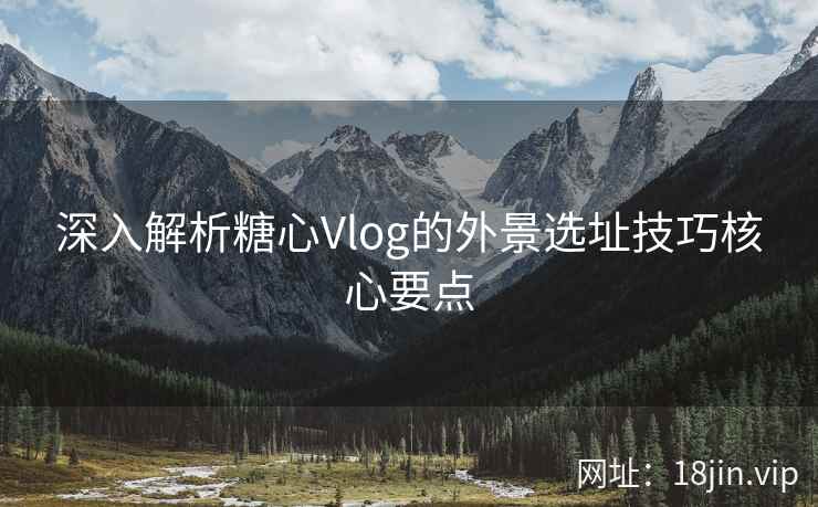 深入解析糖心Vlog的外景选址技巧核心要点