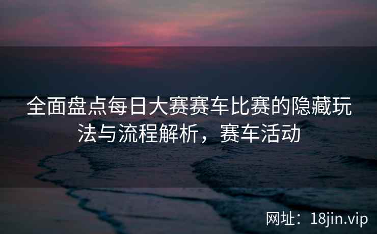 全面盘点每日大赛赛车比赛的隐藏玩法与流程解析，赛车活动