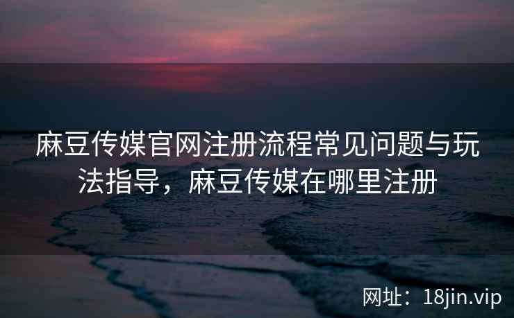 麻豆传媒官网注册流程常见问题与玩法指导，麻豆传媒在哪里注册