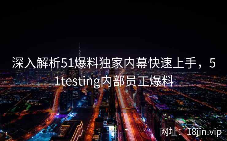 深入解析51爆料独家内幕快速上手，51testing内部员工爆料