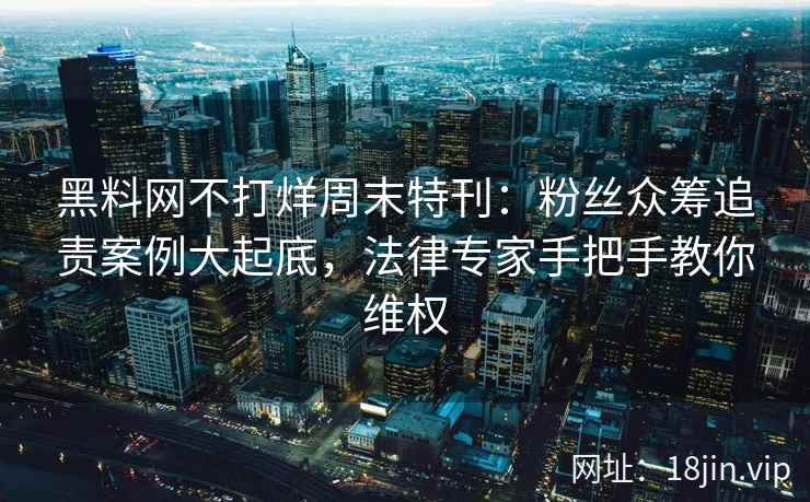 黑料网不打烊周末特刊：粉丝众筹追责案例大起底，法律专家手把手教你维权