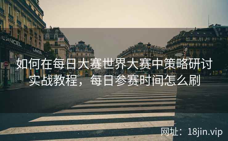 如何在每日大赛世界大赛中策略研讨实战教程，每日参赛时间怎么刷