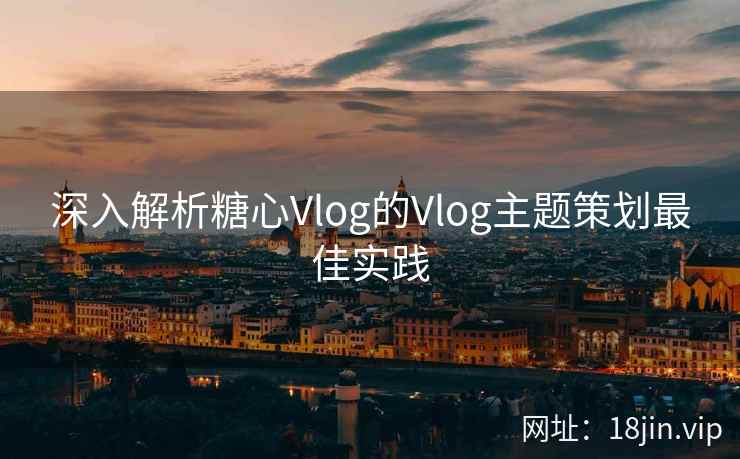 深入解析糖心Vlog的Vlog主题策划最佳实践