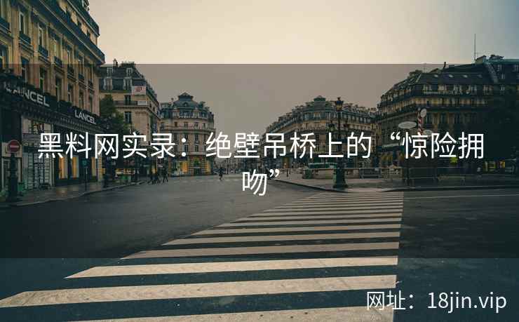 黑料网实录：绝壁吊桥上的“惊险拥吻”