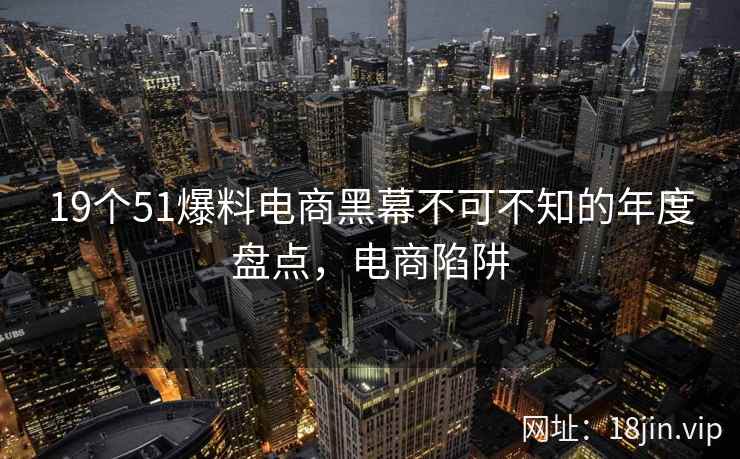 19个51爆料电商黑幕不可不知的年度盘点，电商陷阱