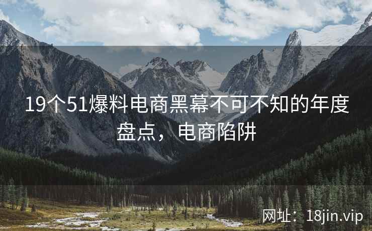 19个51爆料电商黑幕不可不知的年度盘点，电商陷阱