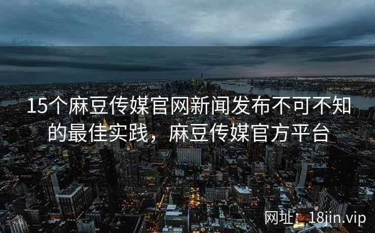 15个麻豆传媒官网新闻发布不可不知的最佳实践，麻豆传媒官方平台
