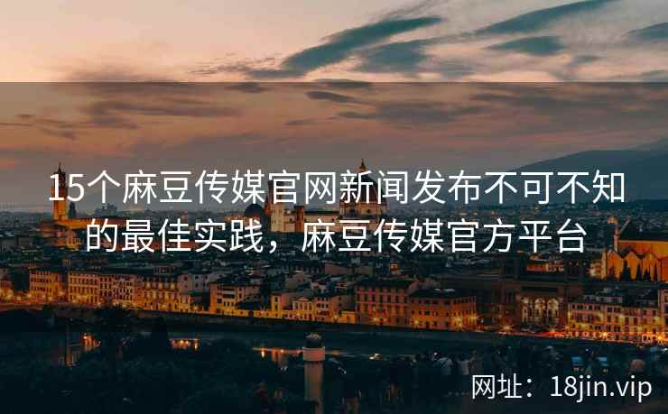 15个麻豆传媒官网新闻发布不可不知的最佳实践，麻豆传媒官方平台