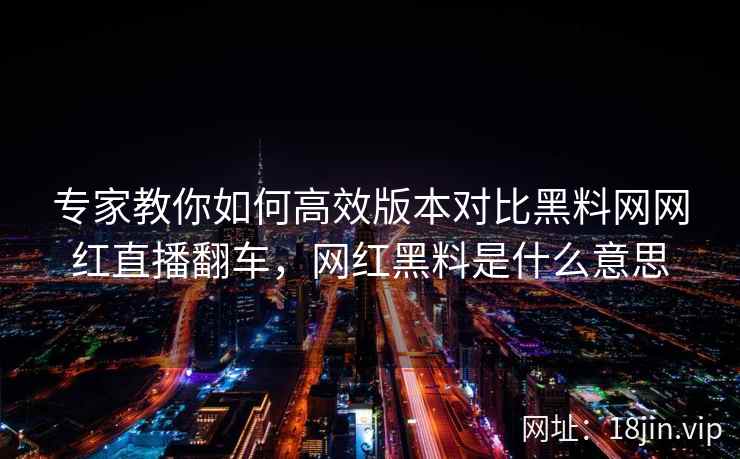 专家教你如何高效版本对比黑料网网红直播翻车，网红黑料是什么意思