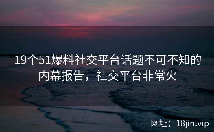 19个51爆料社交平台话题不可不知的内幕报告，社交平台非常火