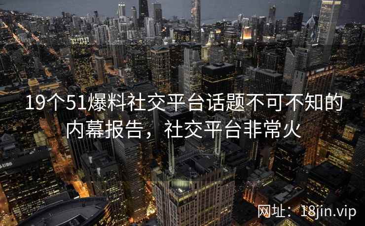 19个51爆料社交平台话题不可不知的内幕报告，社交平台非常火