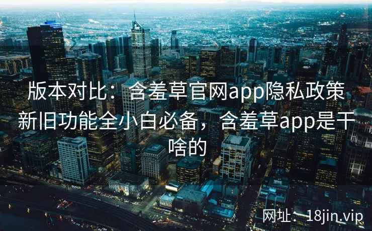 版本对比：含羞草官网app隐私政策新旧功能全小白必备，含羞草app是干啥的