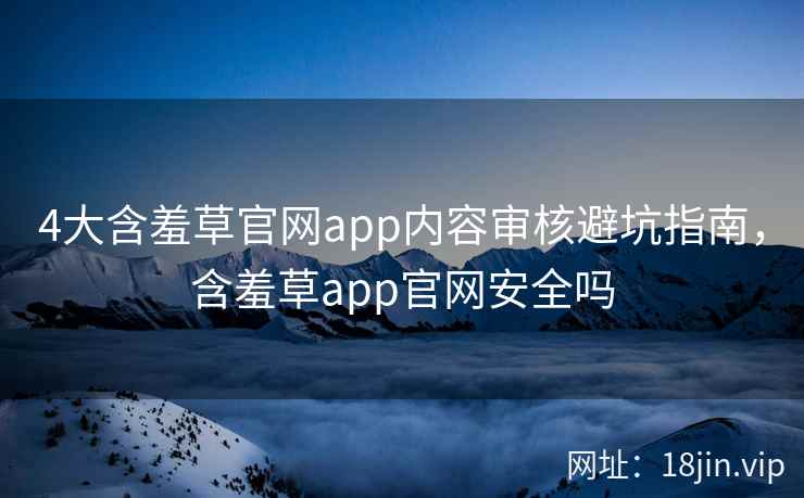4大含羞草官网app内容审核避坑指南，含羞草app官网安全吗