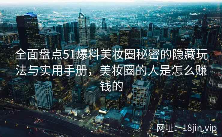 全面盘点51爆料美妆圈秘密的隐藏玩法与实用手册，美妆圈的人是怎么赚钱的