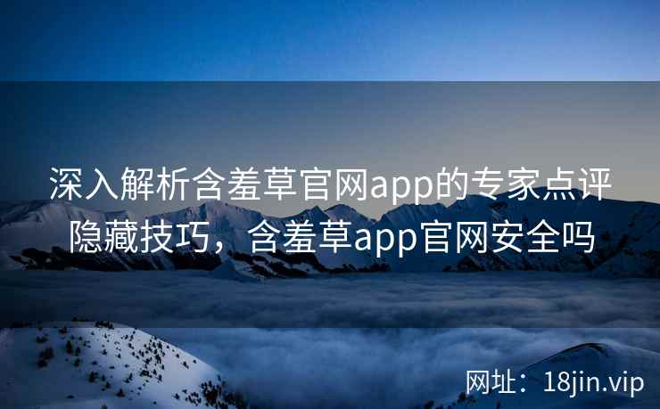 深入解析含羞草官网app的专家点评隐藏技巧，含羞草app官网安全吗