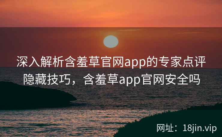 深入解析含羞草官网app的专家点评隐藏技巧，含羞草app官网安全吗
