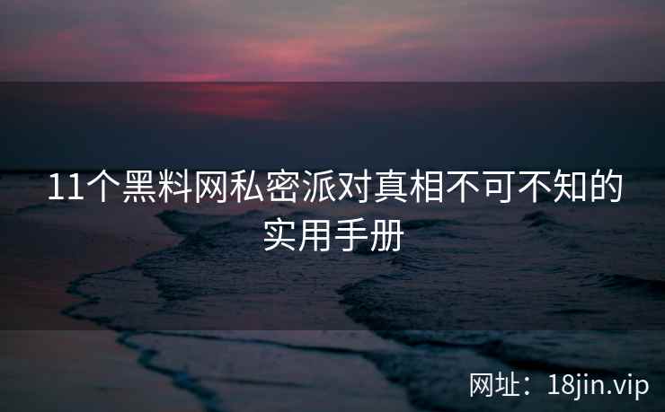 11个黑料网私密派对真相不可不知的实用手册