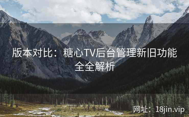 版本对比：糖心TV后台管理新旧功能全全解析