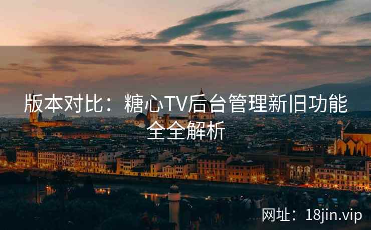 版本对比：糖心TV后台管理新旧功能全全解析