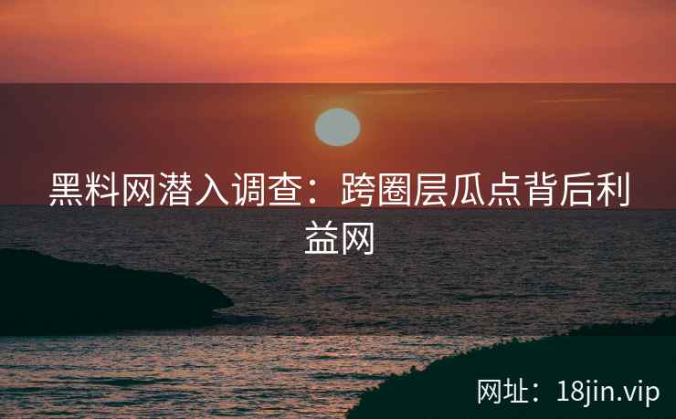 黑料网潜入调查：跨圈层瓜点背后利益网