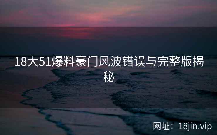 18大51爆料豪门风波错误与完整版揭秘