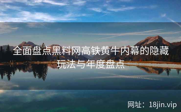 全面盘点黑料网高铁黄牛内幕的隐藏玩法与年度盘点