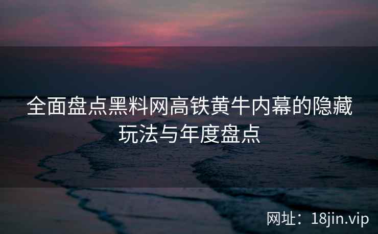 全面盘点黑料网高铁黄牛内幕的隐藏玩法与年度盘点