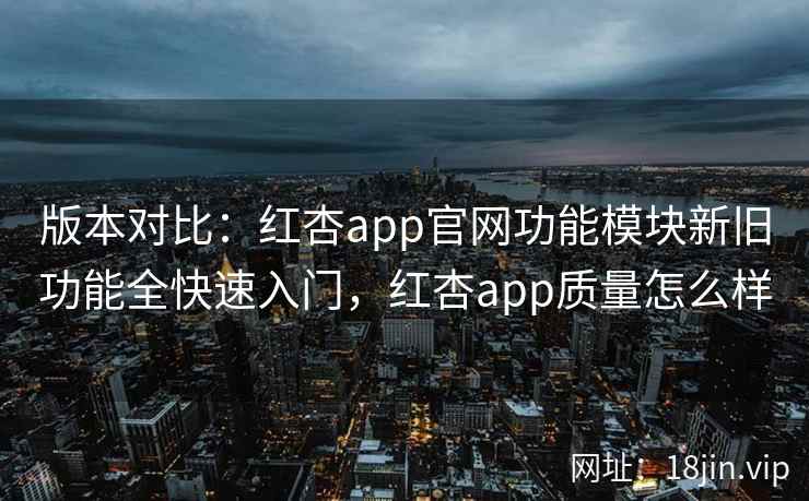 版本对比：红杏app官网功能模块新旧功能全快速入门，红杏app质量怎么样