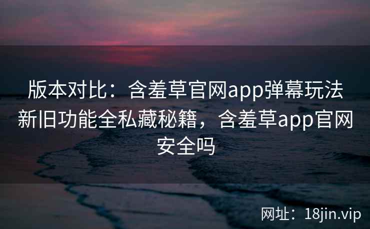 版本对比：含羞草官网app弹幕玩法新旧功能全私藏秘籍，含羞草app官网安全吗