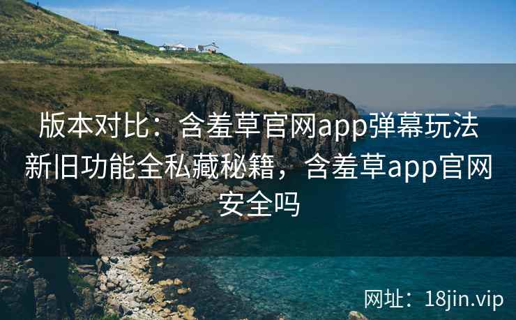 版本对比：含羞草官网app弹幕玩法新旧功能全私藏秘籍，含羞草app官网安全吗