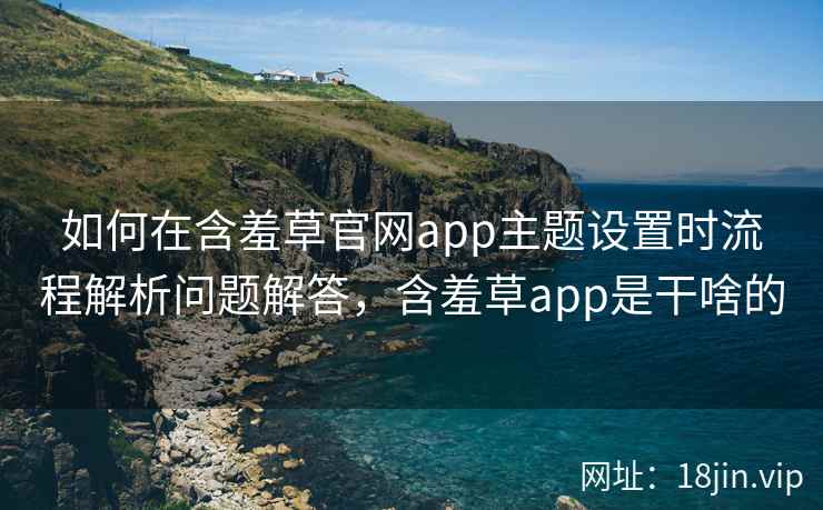 如何在含羞草官网app主题设置时流程解析问题解答，含羞草app是干啥的