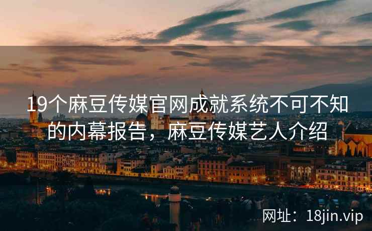 19个麻豆传媒官网成就系统不可不知的内幕报告，麻豆传媒艺人介绍