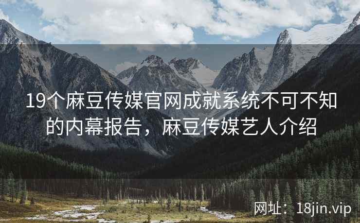 19个麻豆传媒官网成就系统不可不知的内幕报告，麻豆传媒艺人介绍