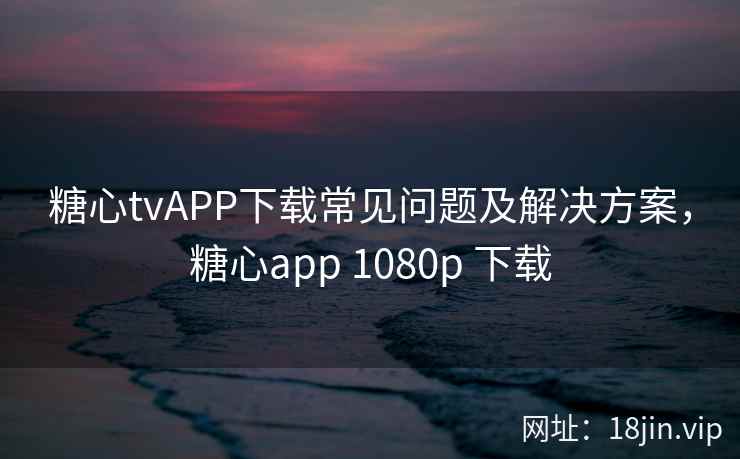 糖心tvAPP下载常见问题及解决方案，糖心app 1080p 下载