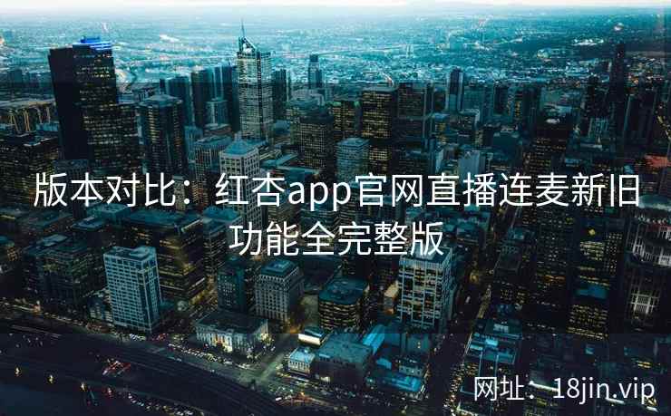 版本对比：红杏app官网直播连麦新旧功能全完整版