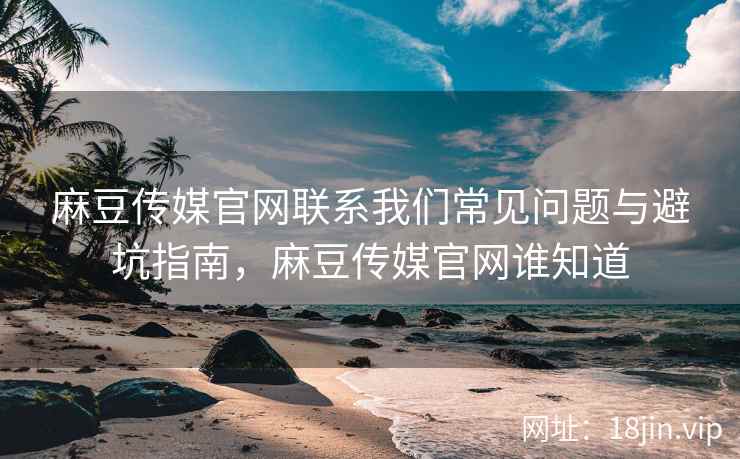 麻豆传媒官网联系我们常见问题与避坑指南，麻豆传媒官网谁知道