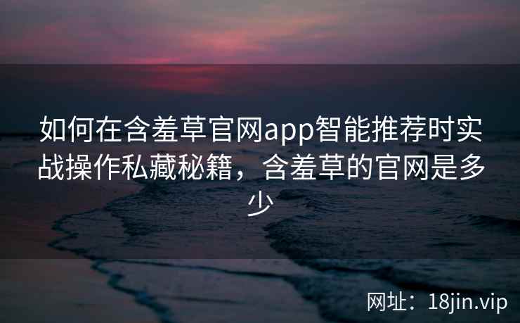 如何在含羞草官网app智能推荐时实战操作私藏秘籍，含羞草的官网是多少