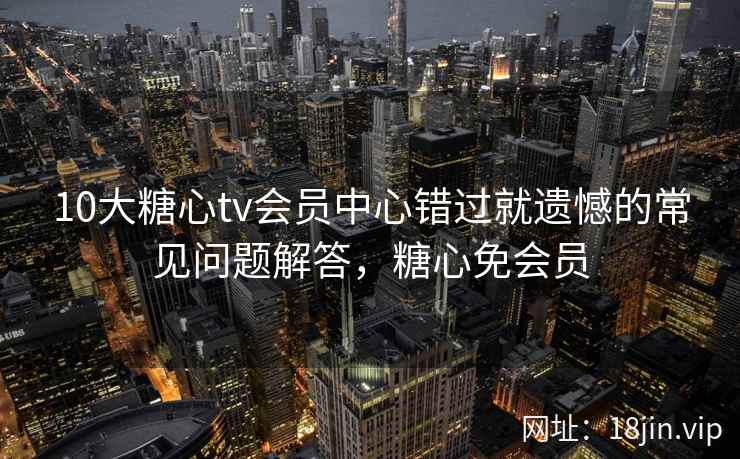 10大糖心tv会员中心错过就遗憾的常见问题解答，糖心免会员