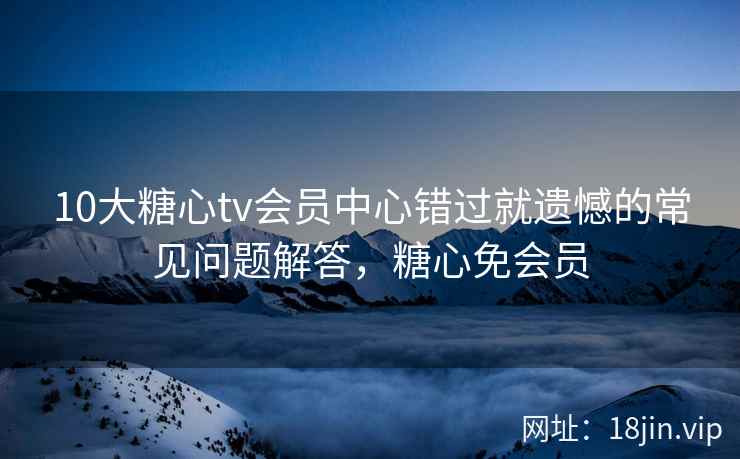 10大糖心tv会员中心错过就遗憾的常见问题解答，糖心免会员