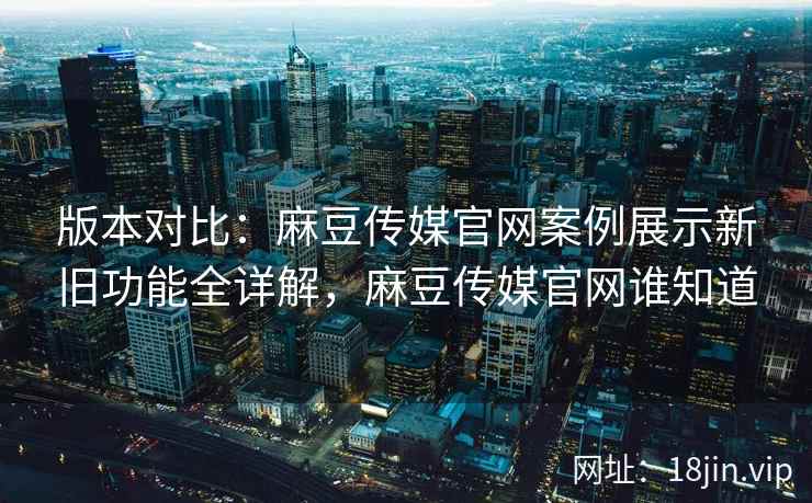版本对比：麻豆传媒官网案例展示新旧功能全详解，麻豆传媒官网谁知道
